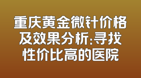 重庆黄金微针价格及效果分析:寻找性价比高的医院