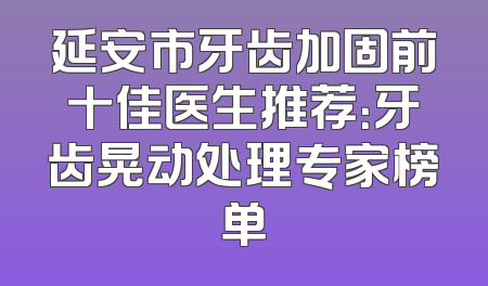 延安市牙齿加固前十佳医生推荐：牙齿晃动处理专家榜单